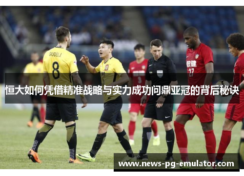 恒大如何凭借精准战略与实力成功问鼎亚冠的背后秘诀