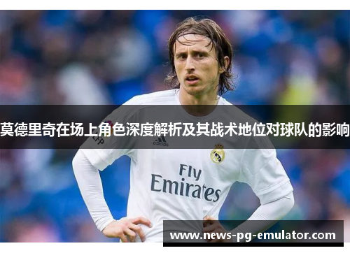 莫德里奇在场上角色深度解析及其战术地位对球队的影响
