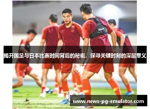 揭开国足与日本比赛时间背后的秘密，探寻关键时刻的深层意义