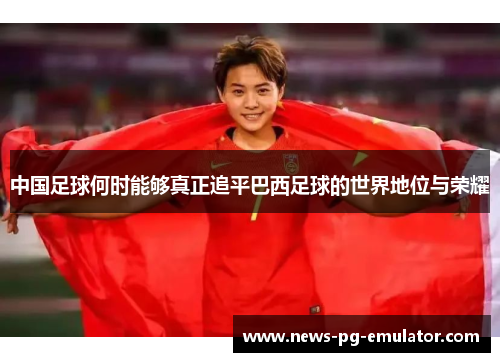 中国足球何时能够真正追平巴西足球的世界地位与荣耀