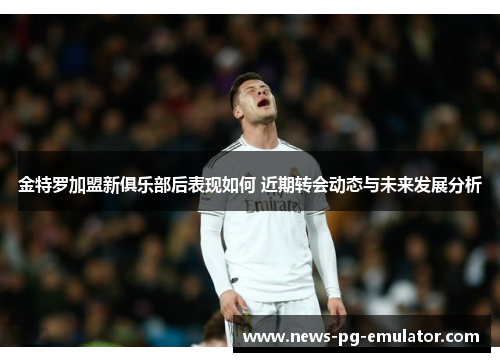 金特罗加盟新俱乐部后表现如何 近期转会动态与未来发展分析