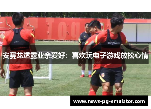 安赛龙透露业余爱好：喜欢玩电子游戏放松心情