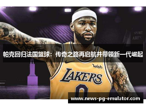 帕克回归法国篮球：传奇之路再启航并带领新一代崛起
