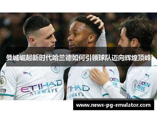 曼城崛起新时代哈兰德如何引领球队迈向辉煌顶峰 曼城崛起新时代哈兰德如何引领球队迈向辉煌顶峰