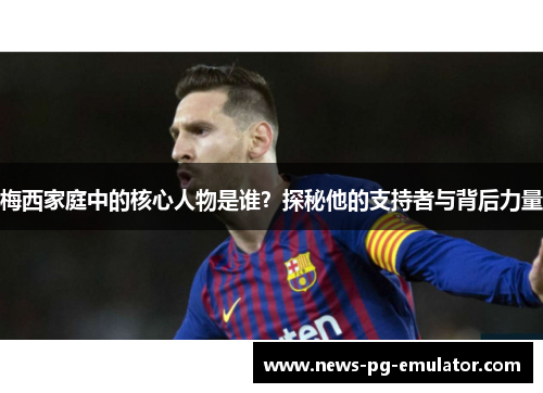 梅西家庭中的核心人物是谁？探秘他的支持者与背后力量