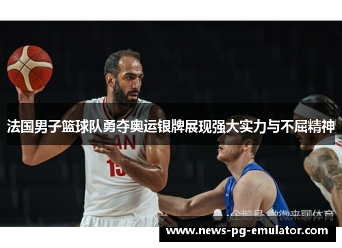 法国男子篮球队勇夺奥运银牌展现强大实力与不屈精神