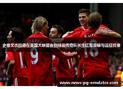 史蒂文杰拉德在美国大联盟告别绿茵传奇队长生红军荣耀与远征终章