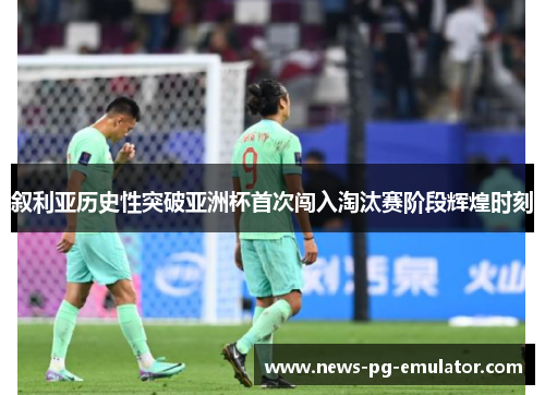 叙利亚历史性突破亚洲杯首次闯入淘汰赛阶段辉煌时刻