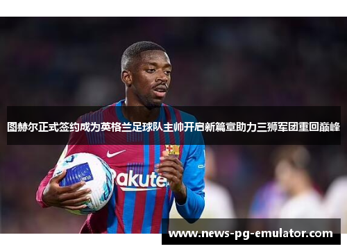 图赫尔正式签约成为英格兰足球队主帅开启新篇章助力三狮军团重回巅峰 图赫尔正式签约成为英格兰足球队主帅开启新篇章助力三狮军团重回巅峰