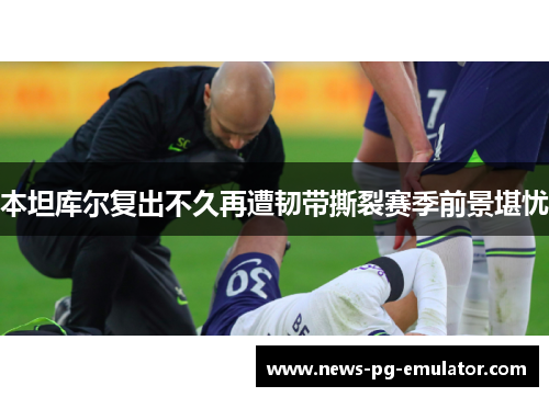 本坦库尔复出不久再遭韧带撕裂赛季前景堪忧