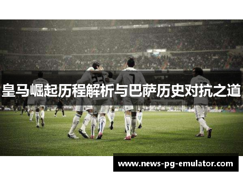 皇马崛起历程解析与巴萨历史对抗之道