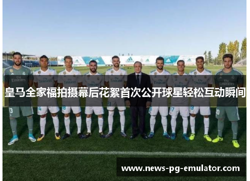皇马全家福拍摄幕后花絮首次公开球星轻松互动瞬间