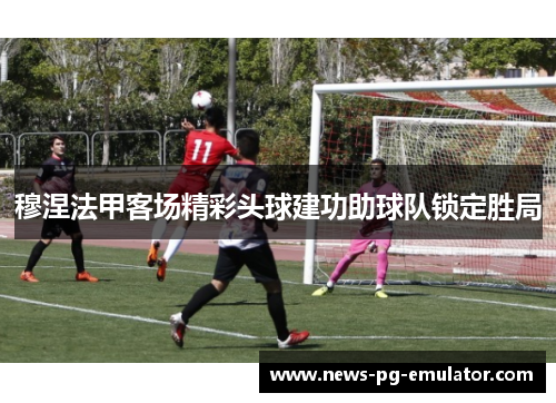 穆涅法甲客场精彩头球建功助球队锁定胜局 穆涅法甲客场精彩头球建功助球队锁定胜局