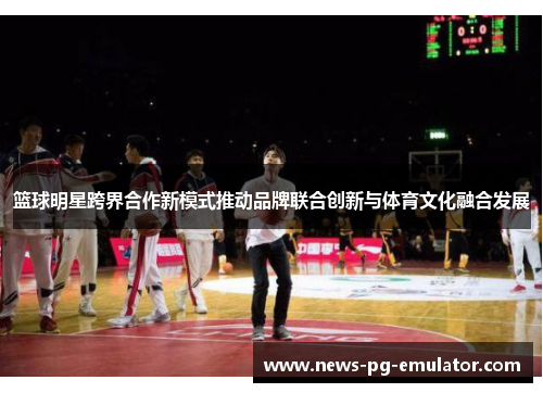 篮球明星跨界合作新模式推动品牌联合创新与体育文化融合发展