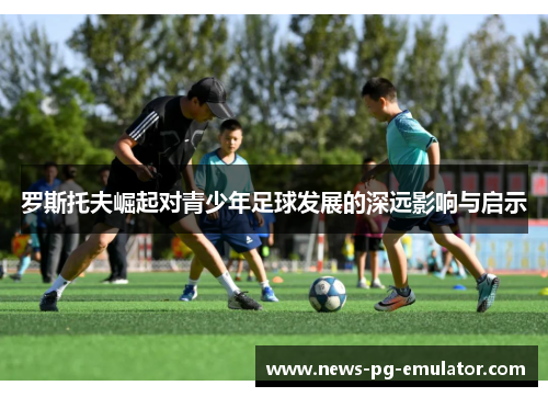 罗斯托夫崛起对青少年足球发展的深远影响与启示