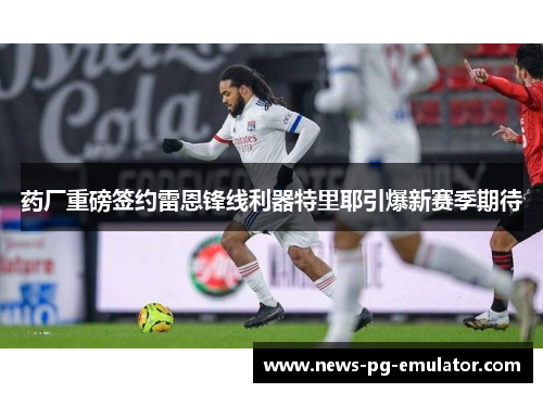 药厂重磅签约雷恩锋线利器特里耶引爆新赛季期待