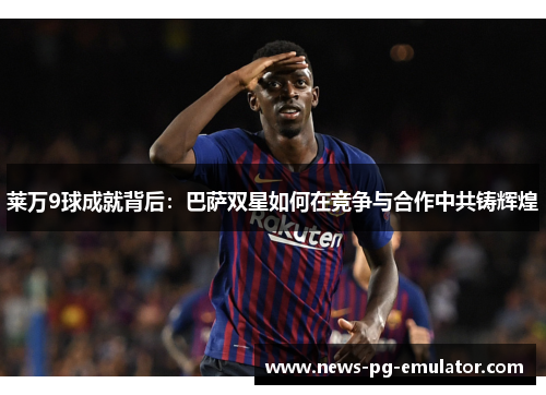 莱万9球成就背后：巴萨双星如何在竞争与合作中共铸辉煌