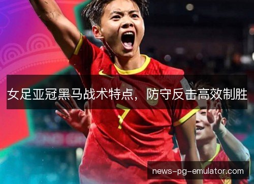 女足亚冠黑马战术特点，防守反击高效制胜