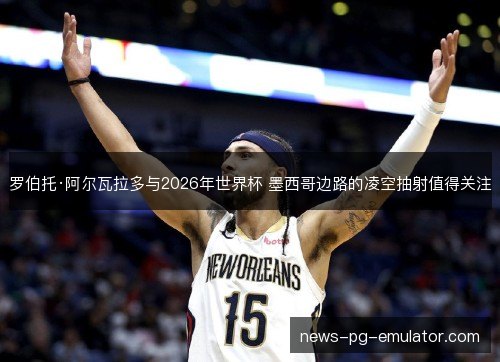 罗伯托·阿尔瓦拉多与2026年世界杯 墨西哥边路的凌空抽射值得关注