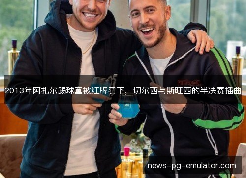 2013年阿扎尔踢球童被红牌罚下,切尔西与斯旺西的半决赛插曲 2013年阿扎尔踢球童被红牌罚下,切尔西与斯旺西的半决赛插曲